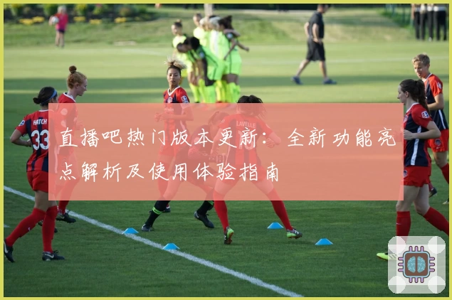 直播吧热门版本更新：全新功能亮点解析及使用体验指南