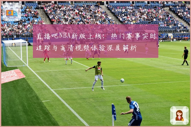 直播吧NBA新版上线：热门赛事实时追踪与高清视频体验深度解析