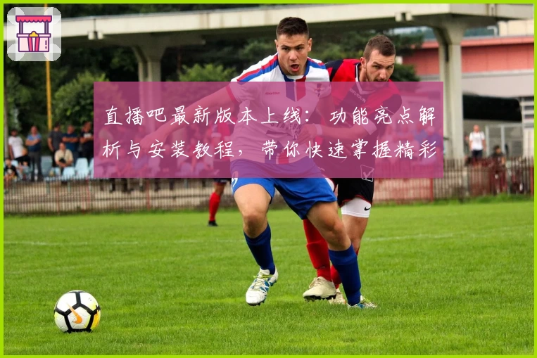 直播吧最新版本上线：功能亮点解析与安装教程，带你快速掌握精彩赛事观看方法