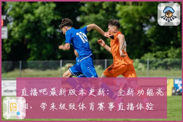 直播吧最新版本更新：全新功能亮相，带来极致体育赛事直播体验