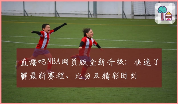 直播吧NBA网页版全新升级：快速了解最新赛程、比分及精彩时刻