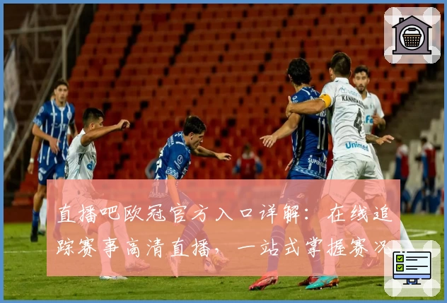 直播吧欧冠官方入口详解：在线追踪赛事高清直播，一站式掌握赛况体验