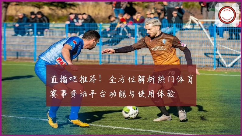 直播吧推荐！全方位解析热门体育赛事资讯平台功能与使用体验