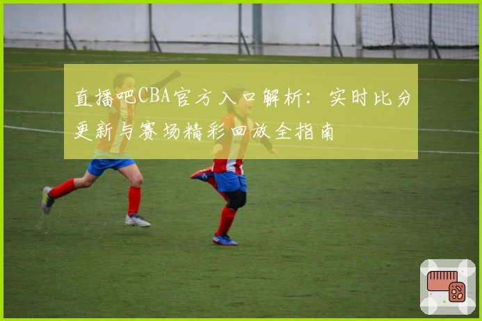 直播吧CBA官方入口解析：实时比分更新与赛场精彩回放全指南