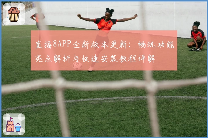 直播8APP全新版本更新:畅玩功能亮点解析与快速安装教程详解