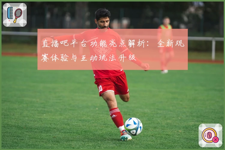 直播吧平台功能亮点解析：全新观赛体验与互动玩法升级