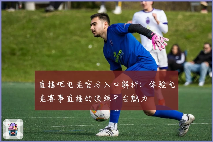 直播吧电竞官方入口解析：体验电竞赛事直播的顶级平台魅力