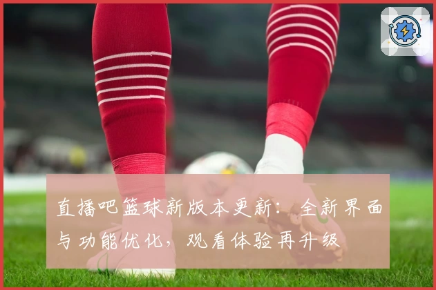 直播吧篮球新版本更新：全新界面与功能优化，观看体验再升级