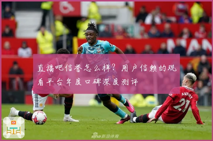 直播吧信誉怎么样？用户信赖的观看平台年度口碑深度测评