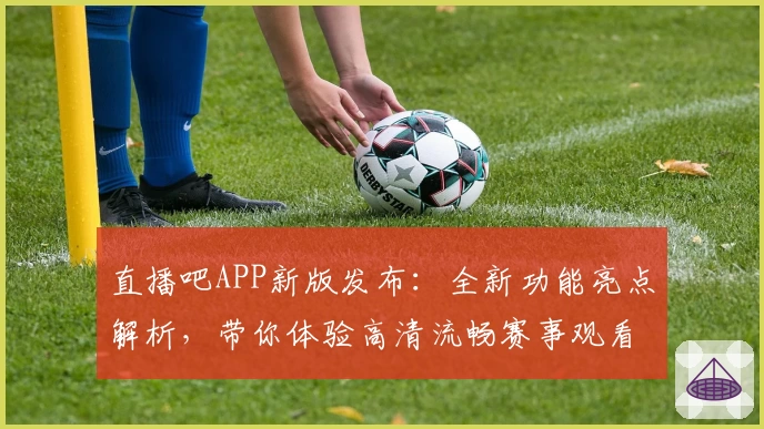 直播吧APP新版发布：全新功能亮点解析，带你体验高清流畅赛事观看魅力