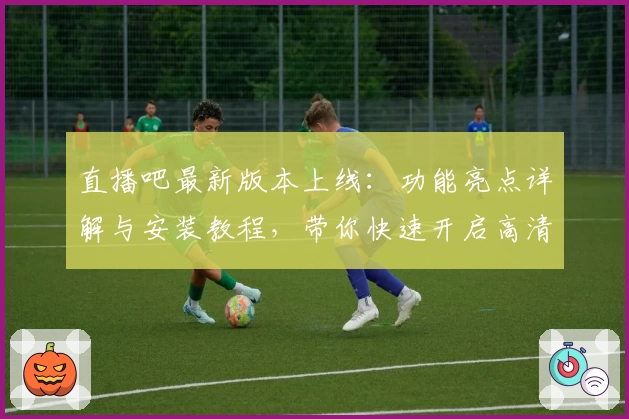 直播吧最新版本上线：功能亮点详解与安装教程，带你快速开启高清赛事观看新体验