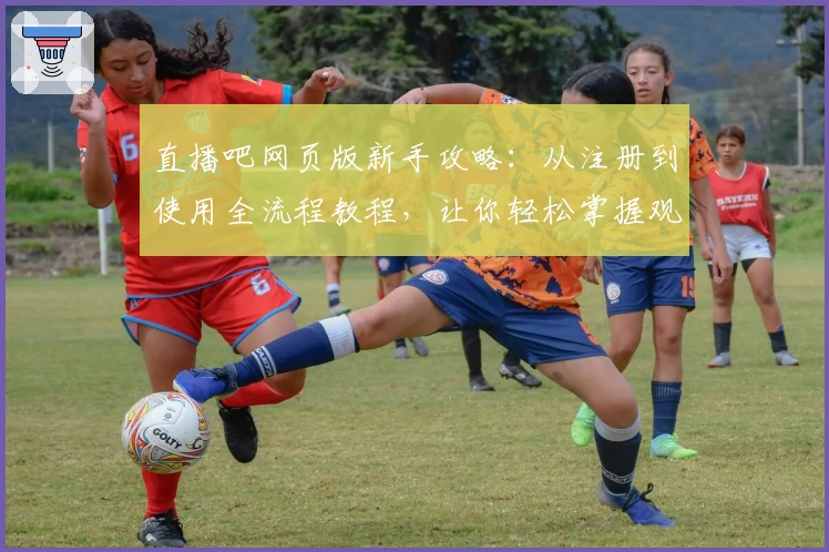 直播吧网页版新手攻略：从注册到使用全流程教程，让你轻松掌握观赛新体验