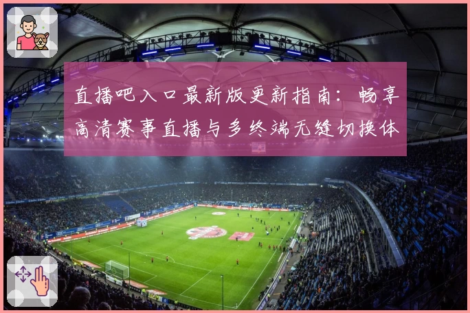 直播吧入口最新版更新指南：畅享高清赛事直播与多终端无缝切换体验