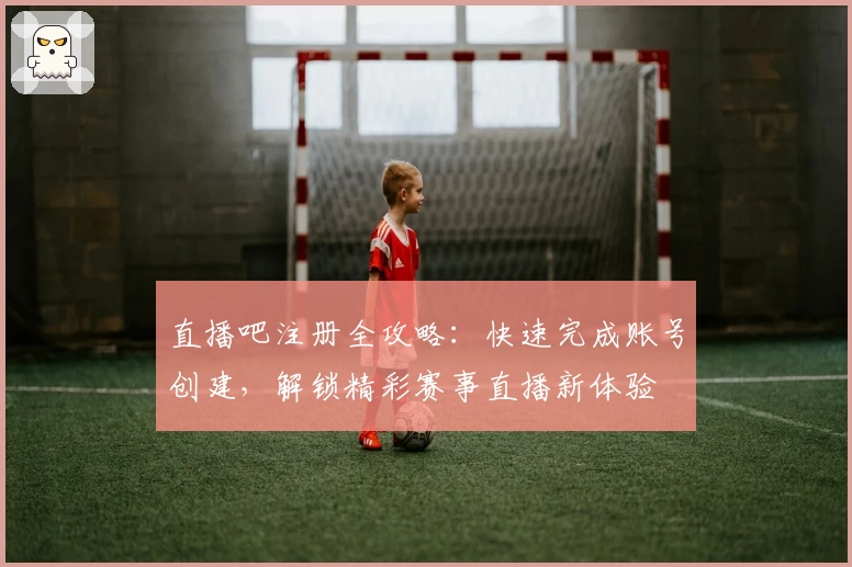 直播吧注册全攻略：快速完成账号创建，解锁精彩赛事直播新体验