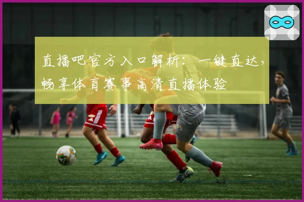 直播吧官方入口解析：一键直达，畅享体育赛事高清直播体验