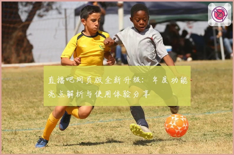 直播吧网页版全新升级：年度功能亮点解析与使用体验分享