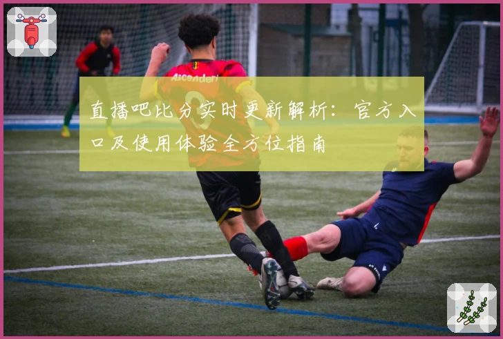 直播吧比分实时更新解析：官方入口及使用体验全方位指南