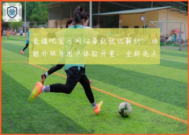 直播吧官方网站最新优化解析：功能升级与用户体验并重，全新亮点抢先看