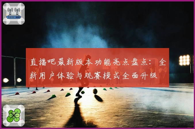 直播吧最新版本功能亮点盘点：全新用户体验与观赛模式全面升级